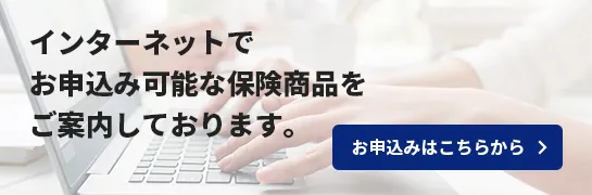 インターネットでお申し込み可能な保険商品をご案内しております。お申込みはこちらから